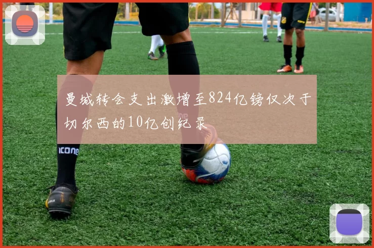曼城转会支出激增至824亿镑仅次于切尔西的10亿创纪录