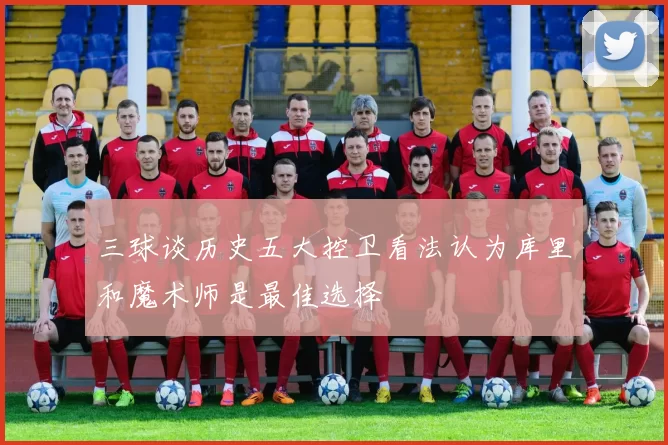 三球谈历史五大控卫看法认为库里和魔术师是最佳选择