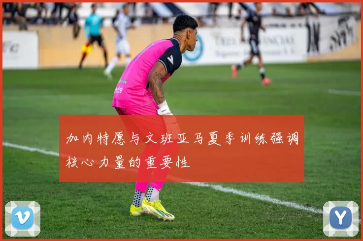 加内特愿与文班亚马夏季训练强调核心力量的重要性