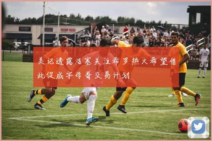 美记透露活塞关注希罗热火希望借此促成字母哥交易计划