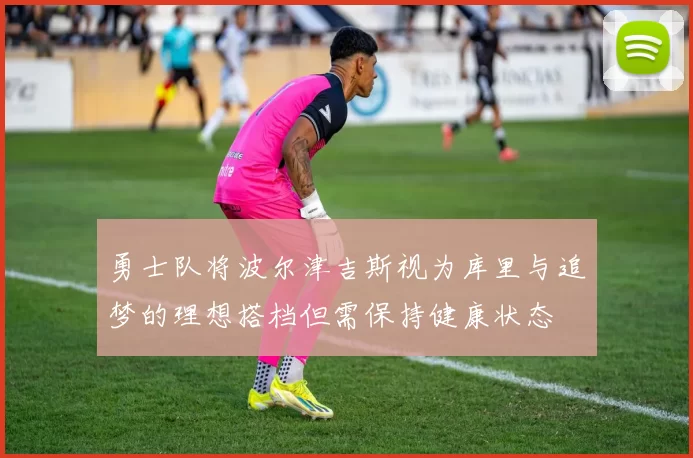 勇士队将波尔津吉斯视为库里与追梦的理想搭档但需保持健康状态