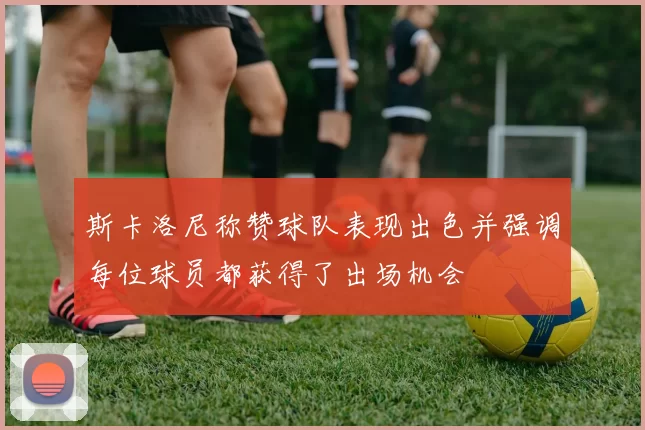 斯卡洛尼称赞球队表现出色并强调每位球员都获得了出场机会