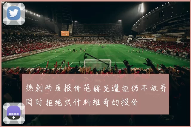 热刺两度报价范赫克遭拒仍不放弃同时拒绝武什科维奇的报价