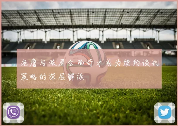 老詹与浓眉会面奇才或为续约谈判策略的深层解读