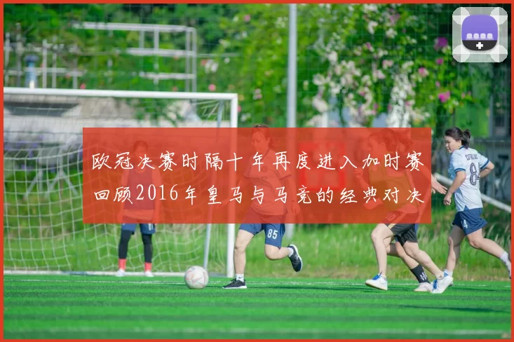 欧冠决赛时隔十年再度进入加时赛回顾2016年皇马与马竞的经典对决