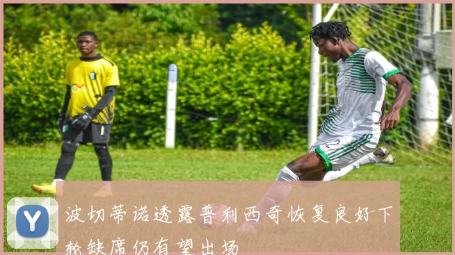 波切蒂诺透露普利西奇恢复良好下轮缺席仍有望出场