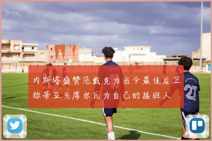 内斯塔盛赞范戴克为当今最佳后卫称蒂亚戈席尔瓦为自己的接班人