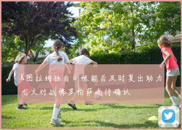 K图拉姆独自训练能否及时复出助力尤文对战佛罗伦萨尚待确认
