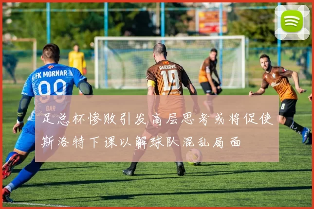 足总杯惨败引发高层思考或将促使斯洛特下课以解球队混乱局面