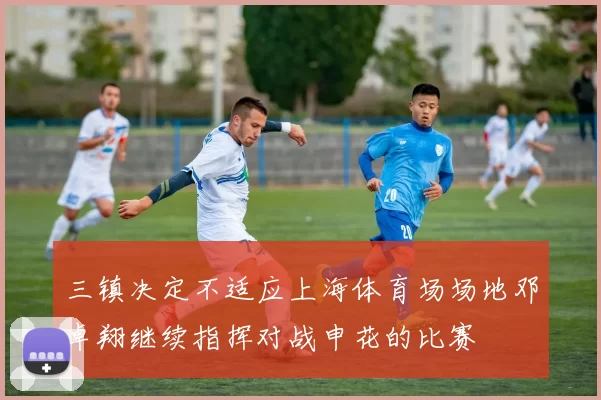 三镇决定不适应上海体育场场地邓卓翔继续指挥对战申花的比赛